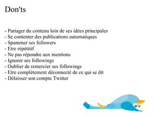 Don'ts

- Partager du contenu loin de ses idées principales
- Se contenter des publications automatiques
- Spammer ses followers
- Etre répétitif
- Ne pas répondre aux mentions
- Ignorer ses followings
- Oublier de remercier ses followings
- Etre complètement déconnecté de ce qui se dit
- Délaisser son compte Twitter
 
