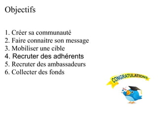 Objectifs

1. Créer sa communauté
2. Faire connaitre son message
3. Mobiliser une cible
4. Recruter des adhérents
5. Recruter des ambassadeurs
6. Collecter des fonds
 