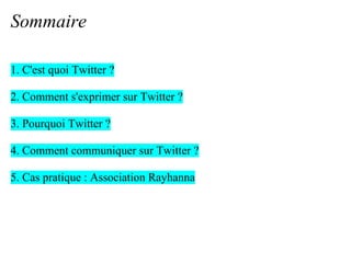 Sommaire

1. C'est quoi Twitter ?

2. Comment s'exprimer sur Twitter ?

3. Pourquoi Twitter ?

4. Comment communiquer sur Twitter ?

5. Cas pratique : Association Rayhanna
 