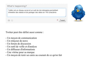 Twitter peut être défini aussi comme :

- Un moyen de communication
- Un relayeur de news
- Un forum de discussion
- Un outil de veille et d'analyse
- Un diffuseur d'informations
- Une vitrine pour sa marque
- Un moyen de tenir ses amis au courant de ce qu'on fait
 