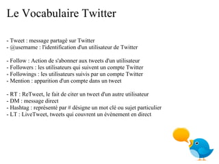 Le Vocabulaire Twitter

- Tweet : message partagé sur Twitter
- @username : l'identification d'un utilisateur de Twitter

- Follow : Action de s'abonner aux tweets d'un utilisateur
- Followers : les utilisateurs qui suivent un compte Twitter
- Followings : les utilisateurs suivis par un compte Twitter
- Mention : apparition d'un compte dans un tweet

- RT : ReTweet, le fait de citer un tweet d'un autre utilisateur
- DM : message direct
- Hashtag : représenté par # désigne un mot clé ou sujet particulier
- LT : LiveTweet, tweets qui couvrent un évènement en direct
 