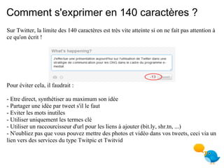Comment s'exprimer en 140 caractères ?
Sur Twitter, la limite des 140 caractères est très vite atteinte si on ne fait pas attention à
ce qu'on écrit !




Pour éviter cela, il faudrait :

- Etre direct, synthétiser au maximum son idée
- Partager une idée par tweet s'il le faut
- Eviter les mots inutiles
- Utiliser uniquement les termes clé
- Utiliser un raccourcisseur d'url pour les liens à ajouter (bit.ly, shr.tn, ...)
- N'oubliez pas que vous pouvez mettre des photos et vidéo dans vos tweets, ceci via un
lien vers des services du type Twitpic et Twitvid
 