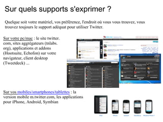 Sur quels supports s'exprimer ?
 Quelque soit votre matériel, vos préférence, l'endroit où vous vous trouvez, vous
 trouvez toujours le support adéquat pour utiliser Twitter.

Sur votre pc/mac : le site twitter.
com, sites aggrégateurs (tnlabs.
org), applications et addons
(Hootsuite, Echofon) sur votre
navigateur, client desktop
(Tweetdeck) ...




Sur vos mobiles/smartphones/tablettes : la
version mobile m.twitter.com, les applications
pour iPhone, Android, Symbian
 