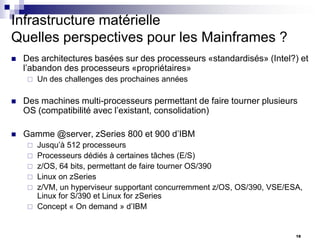Infrastructure matérielle
Quelles perspectives pour les Mainframes ?


Des architectures basées sur des processeurs «standardisés» (Intel?) et
l’abandon des processeurs «propriétaires»


Un des challenges des prochaines années



Des machines multi-processeurs permettant de faire tourner plusieurs
OS (compatibilité avec l’existant, consolidation)



Gamme @server, zSeries 800 et 900 d’IBM







Jusqu’à 512 processeurs
Processeurs dédiés à certaines tâches (E/S)
z/OS, 64 bits, permettant de faire tourner OS/390
Linux on zSeries
z/VM, un hyperviseur supportant concurremment z/OS, OS/390, VSE/ESA,
Linux for S/390 et Linux for zSeries
Concept « On demand » d’IBM

18

 