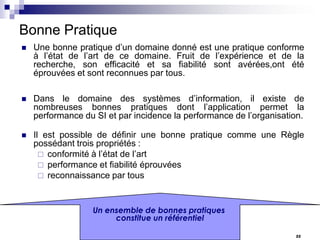 Bonne Pratique


Une bonne pratique d’un domaine donné est une pratique conforme
à l’état de l’art de ce domaine. Fruit de l’expérience et de la
recherche, son efficacité et sa fiabilité sont avérées,ont été
éprouvées et sont reconnues par tous.



Dans le domaine des systèmes d’information, il existe de
nombreuses bonnes pratiques dont l’application permet la
performance du SI et par incidence la performance de l’organisation.



Il est possible de définir une bonne pratique comme une Règle
possédant trois propriétés :
 conformité à l’état de l’art
 performance et fiabilité éprouvées
 reconnaissance par tous

Un ensemble de bonnes pratiques
constitue un référentiel
22

 