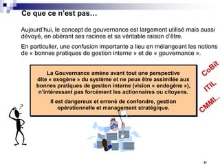 Ce que ce n’est pas…
Aujourd’hui, le concept de gouvernance est largement utilisé mais aussi
dévoyé, en obérant ses racines et sa véritable raison d’être.
En particulier, une confusion importante a lieu en mélangeant les notions
de « bonnes pratiques de gestion interne » et de « gouvernance ».
La Gouvernance amène avant tout une perspective
dite « exogène » du système et ne peux être assimilée aux
bonnes pratiques de gestion interne (vision « endogène »),
n’intéressant pas forcément les actionnaires ou citoyens.

Il est dangereux et erroné de confondre, gestion
opérationnelle et management stratégique.

31

 