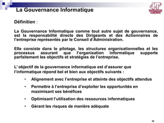 La Gouvernance Informatique
Définition :
La Gouvernance Informatique comme tout autre sujet de gouvernance,
est la responsabilité directe des Dirigeants et des Actionnaires de
l’entreprise représentés par le Conseil d’Administration.
Elle consiste dans le pilotage, les structures organisationnelles et les
processus assurant que l’organisation informatique supporte
parfaitement les objectifs et stratégies de l’entreprise.
L’ objectif de la gouvernance informatique est d’assurer que
l’informatique répond bel et bien aux objectifs suivants :
•

Alignement avec l’entreprise et atteinte des objectifs attendus

•

Permettre à l’entreprise d’exploiter les opportunités en
maximisant ses bénéfices

•

Optimisant l’utilisation des ressources informatiques

•

Gérant les risques de manière adéquate

32

 