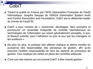 CobiT


Traduit et publié en France par l’AFAI (Association Française de l’Audit
Informatique, chapitre français de l’ISACA (Information System Audit
and Control Association and Foundation), CobiT est le référentiel leader
du monde de l’audit SI.



CobiT a pour mission de « rechercher, développer, faire connaître et
promouvoir un ensemble d’objectifs de contrôle internationaux en
technologies de l’information qui soient généralement acceptés, à jour,
et fassent autorité, pour l’utilisation au jour le jour par les managers et
les auditeurs »



De plus en plus, la pratique des affaires implique la pleine montée en
puissance des responsables des processus de gestion, afin qu’ils
exercent l’entière responsabilité de tous les aspects de processus de
gestion. Ceci implique de mettre en place les contrôles adéquats.



C’est une des raisons qui ont amené CobiT à être orienté gestion
37

 