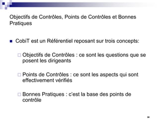Objectifs de Contrôles, Points de Contrôles et Bonnes
Pratiques


CobiT est un Référentiel reposant sur trois concepts:
 Objectifs

de Contrôles : ce sont les questions que se
posent les dirigeants

 Points

de Contrôles : ce sont les aspects qui sont
effectivement vérifiés

 Bonnes

Pratiques : c’est la base des points de

contrôle
38

 