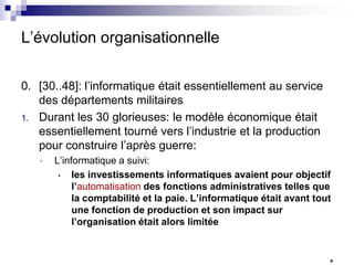 L’évolution organisationnelle
0. [30..48]: l’informatique était essentiellement au service
des départements militaires
1. Durant les 30 glorieuses: le modèle économique était
essentiellement tourné vers l’industrie et la production
pour construire l’après guerre:
•

L’informatique a suivi:
•
les investissements informatiques avaient pour objectif
l’automatisation des fonctions administratives telles que
la comptabilité et la paie. L’informatique était avant tout
une fonction de production et son impact sur
l’organisation était alors limitée

4

 