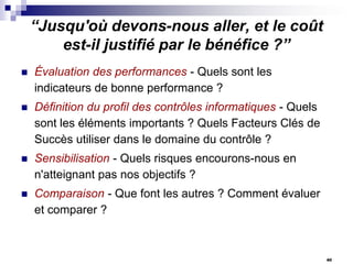 “Jusqu'où devons-nous aller, et le coût
est-il justifié par le bénéfice ?”


Évaluation des performances - Quels sont les
indicateurs de bonne performance ?



Définition du profil des contrôles informatiques - Quels
sont les éléments importants ? Quels Facteurs Clés de
Succès utiliser dans le domaine du contrôle ?



Sensibilisation - Quels risques encourons-nous en
n'atteignant pas nos objectifs ?



Comparaison - Que font les autres ? Comment évaluer
et comparer ?

40

 