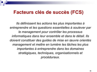 Facteurs clés de succès (FCS)
Ils définissent les actions les plus importantes à
entreprendre et les questions essentielles à soulever par
le management pour contrôler les processus
informatiques dans leur ensemble et dans le détail. Ils
doivent constituer des guides de mise en œuvre orientés
management et mettre en lumière les tâches les plus
importantes à entreprendre dans les domaines
stratégiques, techniques, organisationnels et
procéduraux.

44

 