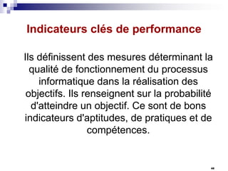 Indicateurs clés de performance
Ils définissent des mesures déterminant la
qualité de fonctionnement du processus
informatique dans la réalisation des
objectifs. Ils renseignent sur la probabilité
d'atteindre un objectif. Ce sont de bons
indicateurs d'aptitudes, de pratiques et de
compétences.

48

 