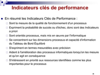 Indicateurs clés de performance


En résumé les Indicateurs Clés de Performance :


Sont la mesure de la qualité de fonctionnement d'un processus



Expriment la probabilité de succès ou d'échec, donc sont des Indicateurs
a priori



Sont orientés processus, mais mis en œuvre par l'informatique



Se concentrent sur les dimensions processus et capacité d'information
du Tableau de Bord Équilibré



S'expriment en termes mesurables avec précision



Aident à l'amélioration des processus informatiques lorsqu'on les mesure
et qu'on agit en conséquence



S'intéressent en priorité aux ressources identifiées comme les plus
importantes pour le processus

49

 