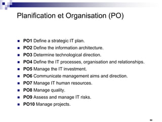 Planification et Organisation (PO)



PO1 Define a strategic IT plan.



PO2 Define the information architecture.



PO3 Determine technological direction.



PO4 Define the IT processes, organisation and relationships.



PO5 Manage the IT investment.



PO6 Communicate management aims and direction.



PO7 Manage IT human resources.



PO8 Manage quality.



PO9 Assess and manage IT risks.



PO10 Manage projects.

50

 