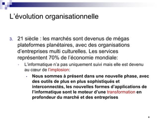 L’évolution organisationnelle
3.

21 siècle : les marchés sont devenus de mégas
plateformes planétaires, avec des organisations
d’entreprises multi culturelles. Les services
représentent 70% de l’économie mondiale:
•

L’informatique n’a pas uniquement suivi mais elle est devenu
au cœur de l’implosion:
•
Nous sommes à présent dans une nouvelle phase, avec
des outils de plus en plus sophistiqués et
interconnectés, les nouvelles formes d’applications de
l’informatique sont le moteur d’une transformation en
profondeur du marché et des entreprises

6

 