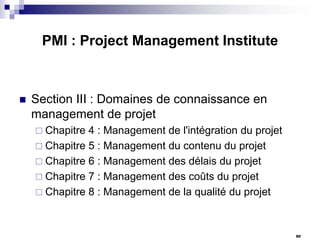 PMI : Project Management Institute



Section III : Domaines de connaissance en
management de projet
 Chapitre

4 : Management de l'intégration du projet
 Chapitre 5 : Management du contenu du projet
 Chapitre 6 : Management des délais du projet
 Chapitre 7 : Management des coûts du projet
 Chapitre 8 : Management de la qualité du projet

90

 