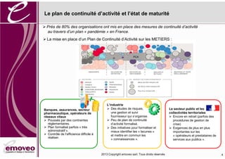 2016 Copyright emoveo sarl. Tous droits réservés
Le plan de continuité d’activité et l’état de maturité
4
PCA
Prés de 80% des organisations ont mis en place des mesures de continuité d’activité
au travers d’un plan « pandémie » en France.
Banques, assurances, secteur
pharmaceutique, opérateurs de
réseaux vitaux
Poussés par des contraintes
réglementaires.
Plan formalisé parfois « très
administratif ».
Contrôle de l’efficience difficile à
réaliser.
L’industrie
Des études de risques,
une gestion et suivi
fournisseur qui s’organise.
Peu de plan de continuité
d’activité formalisé.
Des initiatives pour formaliser et
mieux identifier les « lacunes »
et mettre en commun les
« connaissances ».
Le secteur public et les
collectivités territoriales
Encore en retrait (parfois des
procédures de gestion de
crise)
Exigences de plus en plus
importantes sur les
« opérateurs et prestataires de
services aux publics ».
La mise en place d’un Plan de Continuité d’Activité sur les METIERS :
 