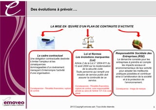 2016 Copyright emoveo sarl. Tous droits réservés
Des évolutions à prévoir .
5
Le cadre contractuel
Une obligation contractuelle destinée
à limiter l’ampleur et les
conséquences
dommageables d’un événement
menaçant d’interrompre l’activité
d’une organisation.
Conséquences : Pénalités financières, rupture
de contrat.
LA MISE EN ŒUVRE D’UN PLAN DE CONTINUITE D’ACTIVITE
Loi et Normes
Les évolutions marquantes
(Loi)
Article 2 de la Loi n° 2004-811 du
13 août 2004 sur la modernisation
de la sécurité civile
Toute personne qui remplit une
mission de service public doit
assurer la continuité de ce
service.
Conséquences : Pénalités financières,
rupture de contrat, voire responsabilité
pénale au sens de l'article 121-3 du code
pénal.
Responsabilité Sociétale des
Entreprises (RSE)
La démarche consiste pour les
entreprises à prendre en compte
les impacts sociaux et
environnementaux de leur activité
pour adopter les meilleures
pratiques possibles et contribuer
ainsi à l’amélioration de la société
et à la protection de
l’environnement.
Conséquence : Image de marque.
 