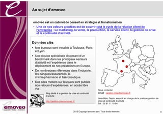 2016 Copyright emoveo sarl. Tous droits réservés
Au sujet d’emoveo
8
Données clés
Nos bureaux sont installés à Toulouse, Paris
et Lyon.
Une équipe spécialisée disposant d’un
benchmark dans les principaux secteurs
d’activité et l’expérience dans le
déploiement de nos prestations en Europe.
De nombreuses références dans l’industrie,
les banques/assurances, la
chimie/pharmacie et l’aéronautique.
Des sites métiers sur lesquels sont publiés
nos retours d’expériences, en accès libre
via :
Blog dédié à la gestion de crise et continuité
d’activité
http://gestion-crise.emoveo.fr/
Nous contacter
email : gestion-crise@emoveo.fr
Jean-Marc Sepio, associé en charge de la pratique gestion de
crise et continuité d’activité
Tel : 05 61 11 19 94
 