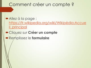 Comment créer un compte ?
Allez à la page :
https://fr.wikipedia.org/wiki/Wikipédia:Accue
il_principal
Cliquez sur Créer un compte
Remplissez le formulaire
 