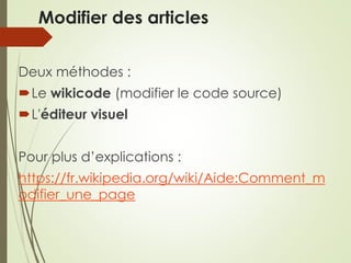 Modifier des articles
Deux méthodes :
Le wikicode (modifier le code source)
L'éditeur visuel
Pour plus d’explications :
https://fr.wikipedia.org/wiki/Aide:Comment_m
odifier_une_page
 