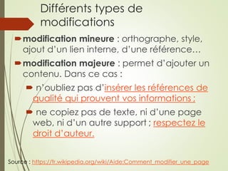 Différents types de
modifications
modification mineure : orthographe, style,
ajout d’un lien interne, d’une référence…
modification majeure : permet d’ajouter un
contenu. Dans ce cas :
 n’oubliez pas d’insérer les références de
qualité qui prouvent vos informations ;
 ne copiez pas de texte, ni d’une page
web, ni d’un autre support ; respectez le
droit d’auteur.
Source : https://fr.wikipedia.org/wiki/Aide:Comment_modifier_une_page
 