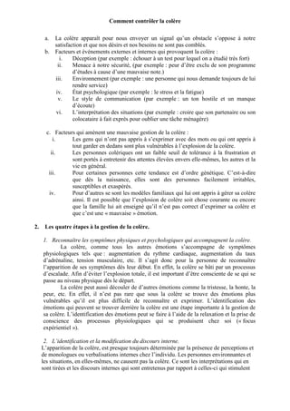 Comment contrôler la colère
a.
b.

La colère apparaît pour nous envoyer un signal qu’un obstacle s’oppose à notre
satisfaction et que nos désirs et nos besoins ne sont pas comblés.
Facteurs et événements externes et internes qui provoquent la colère :
i.
Déception (par exemple : échouer à un test pour lequel on a étudié très fort)
ii.
Menace à notre sécurité, (par exemple : peur d’être exclu de son programme
d’études à cause d’une mauvaise note.)
iii.
Environnement (par exemple : une personne qui nous demande toujours de lui
rendre service)
iv.
État psychologique (par exemple : le stress et la fatigue)
v.
Le style de communication (par exemple : un ton hostile et un manque
d’écoute)
vi.
L’interprétation des situations (par exemple : croire que son partenaire ou son
colocataire à fait exprès pour oublier une tâche ménagère)

c. Facteurs qui amènent une mauvaise gestion de la colère :
i.
Les gens qui n’ont pas appris à s’exprimer avec des mots ou qui ont appris à
tout garder en dedans sont plus vulnérables à l’explosion de la colère.
ii.
Les personnes colériques ont un faible seuil de tolérance à la frustration et
sont portés à entretenir des attentes élevées envers elle-mêmes, les autres et la
vie en général.
iii.
Pour certaines personnes cette tendance est d’ordre génétique. C’est-à-dire
que dès la naissance, elles sont des personnes facilement irritables,
susceptibles et exaspérés.
iv.
Pour d’autres se sont les modèles familiaux qui lui ont appris à gérer sa colère
ainsi. Il est possible que l’explosion de colère soit chose courante ou encore
que la famille lui ait enseigné qu’il n’est pas correct d’exprimer sa colère et
que c’est une « mauvaise » émotion.
2.

Les quatre étapes à la gestion de la colère.
1. Reconnaître les symptômes physiques et psychologiques qui accompagnent la colère.
La colère, comme tous les autres émotions s’accompagne de symptômes
physiologiques tels que : augmentation du rythme cardiaque, augmentation du taux
d’adrénaline, tension musculaire, etc. Il s’agit donc pour la personne de reconnaître
l’apparition de ses symptômes dès leur début. En effet, la colère se bâti par un processus
d’escalade. Afin d’éviter l’explosion totale, il est important d’être consciente de se qui se
passe au niveau physique dès le départ.
La colère peut aussi découler de d’autres émotions comme la tristesse, la honte, la
peur, etc. En effet, il n’est pas rare que sous la colère se trouve des émotions plus
vulnérables qu’il est plus difficile de reconnaître et exprimer. L’identification des
émotions qui peuvent se trouver derrière la colère est une étape importante à la gestion de
sa colère. L’identification des émotions peut se faire à l’aide de la relaxation et la prise de
conscience des processus physiologiques qui se produisent chez soi (« focus
expérientiel »).
2. L’identification et la modification du discours interne.
L’apparition de la colère, est presque toujours déterminée par la présence de perceptions et
de monologues ou verbalisations internes chez l’individu. Les personnes environnantes et
les situations, en elles-mêmes, ne causent pas la colère. Ce sont les interprétations qui en
sont tirées et les discours internes qui sont entretenus par rapport à celles-ci qui stimulent

 