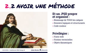 2 .2 AVOIR UNE MÉTHODE 
Et un .PSD propre 
et organisé : 
> Nommage de TOUS les calques 
> Dossiers logiques et structurants 
> Code couleur 
Privilégier : 
> Fonts web 
> Formes vectorielles 
> Objets dynamiques 
02/10/2014 - Conférences Web Design #1 Julien Nicolas @lejuuules 
 