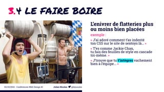 3.4 LE FAIRE BOIRE 
L’enivrer de flatteries plus 
ou moins bien placées 
exemple : 
« J’ai adoré comment t’as indenté 
ton CSS sur le site de sextoys là... » 
« T’es comme Jackie Chan, 
tu fais des feuilles de style en cascade 
toi-même. » 
« J’trouve que tu t’intègres vachement 
bien à l’équipe... » 
02/10/2014 - Conférences Web Design #1 Julien Nicolas @lejuuules 
 