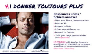 4.1 DONNER TOUJOURS PLUS 
Ressources utiles / 
fichiers annexes 
> Liens web, démos, documentations... 
> Fonts en kit 
> Patterns utilisés 
> Icônes vectorielles (ex : SVG) 
> Penser à un favicon 
> JSON pour maps personnalisées 
(voir mapstylr.com) 
LE POMPON > Générer les éléments 
graphiques en nommant correctement 
ses calques (à partir d’Adobe Photoshop CC) 
Fichier > Générer > Fichiers d’image 
02/10/2014 - Conférences Web Design #1 Julien Nicolas @lejuuules 
 