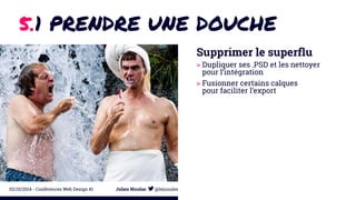 5.1 PRENDRE UNE DOUCHE 
Supprimer le superflu 
> Dupliquer ses .PSD et les nettoyer 
pour l’intégration 
> Fusionner certains calques 
pour faciliter l’export 
02/10/2014 - Conférences Web Design #1 Julien Nicolas @lejuuules 
 