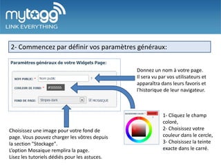 2- Commencez par définir vos paramètres généraux:


                                               Donnez un nom à votre page.
                                               Il sera vu par vos utilisateurs et
                                               apparaîtra dans leurs favoris et
                                               l'historique de leur navigateur.



                                                           1- Cliquez le champ
                                                           coloré,
Choisissez une image pour votre fond de                    2- Choisissez votre
page. Vous pouvez charger les vôtres depuis                couleur dans le cercle,
la section "Stockage".                                     3- Choisissez la teinte
L’option Mosaique remplira la page.                        exacte dans le carré.
Lisez les tutoriels dédiés pour les astuces.
 