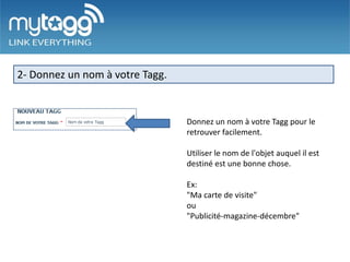 2- Donnez un nom à votre Tagg.


                                 Donnez un nom à votre Tagg pour le
                                 retrouver facilement.

                                 Utiliser le nom de l'objet auquel il est
                                 destiné est une bonne chose.

                                 Ex:
                                 "Ma carte de visite"
                                 ou
                                 "Publicité-magazine-décembre"
 