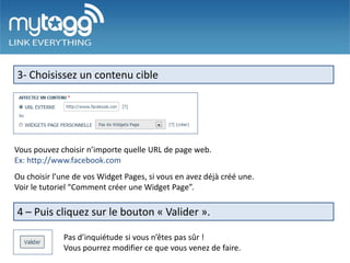 3- Choisissez un contenu cible




Vous pouvez choisir n’importe quelle URL de page web.
Ex: http://www.facebook.com
Ou choisir l’une de vos Widget Pages, si vous en avez déjà créé une.
Voir le tutoriel “Comment créer une Widget Page”.

4 – Puis cliquez sur le bouton « Valider ».

             Pas d’inquiétude si vous n’êtes pas sûr !
             Vous pourrez modifier ce que vous venez de faire.
 