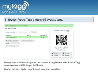 5- Bravo ! Votre Tagg a été créé avec succès.




Vous pouvez maintenant ajouter des contenus supplémentaires à votre Tagg
ou customiser et télécharger le QRcode.
Voir les tutoriels dédiés pour les autres actions possibles.
 