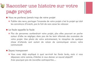 Raconter une histoire sur votre
page projet
n  Vous ne parlerez jamais trop de votre projet
n  Publier des news, partager l’avancée de votre projet: c’est le projet qui doit
les convaincre d’investir, pas le fait de sans cesse les relancer
n  La foule appelle la foule
n  Plus de personnes soutiendront votre projet, plus elles pourront en parler
autour d’elle: ne négligez donc pas de les tenir informés des avancées de
votre projet. Une photo de votre entrainement, la réception de quelque
chose d’attendu sont autant de raison de communiquer envers votre
communauté
n  Soyez transparent
n  Vous avez déjà expliqué à quoi servirait les fonds levés, mais si vous
dépassez votre somme, n’hésitez à vous donner un nouvel objectif!
Avec pourquoi pas de nouvelles contreparties…
 