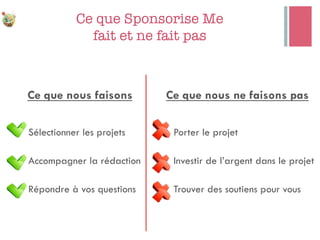 Ce que Sponsorise Me"
fait et ne fait pas
Ce que nous faisons
n Sélectionner les projets
n Accompagner la rédaction
n Répondre à vos questions
Ce que nous ne faisons pas
n Porter le projet
n Investir de l’argent dans le projet
n Trouver des soutiens pour vous
 