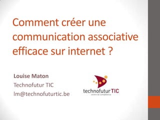 Comment créer une
communication associative
efficace sur internet ?
Louise Maton
Technofutur TIC
lm@technofuturtic.be
 