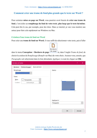 Votre Assistante : https://www.votreassistante.net - le 30/06/2022
Article écrit par Lydia Provin du site
Votre Assistante : https://www.votreassistante.net
1
Comment créer une trame de fond plus grande que le texte sur Word ?
Pour certaines mises en page sur Word, vous pourriez avoir besoin de créer une trame de
fond, c’est-à-dire un remplissage du fond de votre texte, plus large que le texte lui-même.
Cela peut être le cas, par exemple, pour des titres. Dans ce tutoriel, je vais vous montrer une
astuce pour faire cela rapidement sur Windows ou Mac.
Création d’une trame de fond sur Word
Pour créer une trame de fond sur Word, il vous suffit de sélectionner votre texte, puis d’aller
dans le menu Conception > Bordures de page et, dans l’onglet Trame de fond, de
choisir la couleur de Remplissage (Remplir sur Mac) de votre choix. Assurez-vous, ensuite, que
Paragraphe soit sélectionné dans la liste déroulante Appliquer à avant de cliquer sur OK :
 