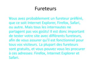 Fureteurs	Vous avez probablement un fureteur préféré, que ce soit Internet Explorer, Firefox, Safari, ou autre. Mais tous les internautes ne partagent pas vos goûts! Il est donc important de tester votre site avec différents fureteurs, afin de vous assurer qu'il est fonctionnel pour tous vos visiteurs. La plupart des fureteurs sont gratuits, et vous pouvez vous les procurer à ces adresses: Firefox, Internet Explorer et Safari.