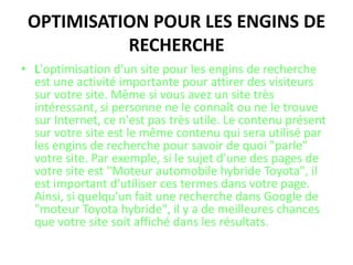 Optimisation pour les engins de rechercheL'optimisation d'un site pour les engins de recherche est une activité importante pour attirer des visiteurs sur votre site. Même si vous avez un site très intéressant, si personne ne le connaît ou ne le trouve sur Internet, ce n'est pas très utile. Le contenu présent sur votre site est le même contenu qui sera utilisé par les engins de recherche pour savoir de quoi "parle" votre site. Par exemple, si le sujet d'une des pages de votre site est "Moteur automobile hybride Toyota", il est important d'utiliser ces termes dans votre page. Ainsi, si quelqu'un fait une recherche dans Google de "moteur Toyota hybride", il y a de meilleures chances que votre site soit affiché dans les résultats.