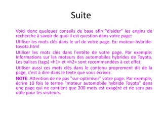 Suite	Voici donc quelques conseils de base afin "d'aider" les engins de recherche à savoir de quoi il est question dans votre page:	Utiliser les mots clés dans le url de votre page. Ex: moteur-hybride-toyota.html	Utiliser les mots clés dans l'entête de votre page. Par exemple: Informations sur les moteurs des automobiles hybrides de Toyota. Les balises (tags) <h1> et <h2> sont recommandées à cet effet. 	Utiliser aussi ces mots clés dans le contenu proprement dit de la page, c'est à dire dans le texte que vous écrivez. 	NOTE: Attention de ne pas "sur-optimiser" votre page. Par exemple, écrire 10 fois le terme "moteur automobile hybride Toyota" dans une page qui ne contient que 200 mots est exagéré et ne sera pas utile pour les visiteurs.