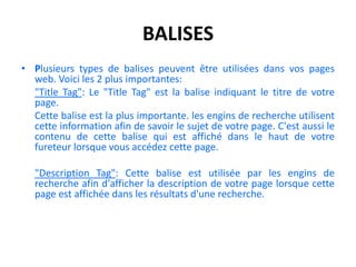balisesPlusieurs types de balises peuvent être utilisées dans vos pages web. Voici les 2 plus importantes: "Title Tag": Le "Title Tag" est la balise indiquant le titre de votre page. 	Cette balise est la plus importante. les engins de recherche utilisent cette information afin de savoir le sujet de votre page. C'est aussi le contenu de cette balise qui est affiché dans le haut de votre fureteur lorsque vous accédez cette page. "Description Tag": Cette balise est utilisée par les engins de recherche afin d'afficher la description de votre page lorsque cette page est affichée dans les résultats d'une recherche.