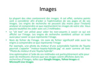 Images	La plupart des sites contiennent des images. A cet effet, certains points sont à considérer afin d'aider à l'optimisation de vos pages et de vos images. Les engins de recherche ne peuvent (du moins pour l'instant) analyser et comprendre ce que représentent les images de votre site. Vous pouvez toutefois les aider avec ces 2 méthodes:Le "alttext" est utilisé pour aider les non-voyants à savoir ce qui est affiché sur l'image. Les engins de recherche semblent utiliser ce texte aussi pour savoir ce que représente l'image. 