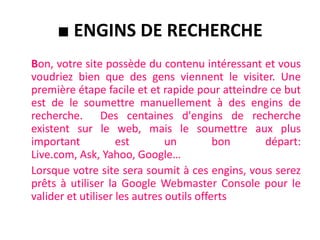 Fichier robots.txtLe fichier robots.txt est un fichier texte qui contient des instructions s'adressant aux robots qui parcourent le web. Ces instruction leur indiquent les pages qu'ils peuvent accéder, et celles qui leur sont interdites.   Par exemple, vous pourriez indiquer aux robots de ne pas accéder le répertoire "PagesPerso" de votre site.  Vous pouvez donc vous créer un fichier de ce type et le transférer sur le serveur de votre site. Voici un exemple de fichier robots.txt:User-agent: *Disallow: /PagesPerso/