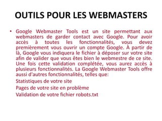 ■ Engins de recherche	Bon, votre site possède du contenu intéressant et vous voudriez bien que des gens viennent le visiter. Une première étape facile et et rapide pour atteindre ce but est de le soumettre manuellement à des engins de recherche.  Des centaines d'engins de recherche existent sur le web, mais le soumettre aux plus important est un bon départ: Live.com, Ask, Yahoo, Google…	Lorsque votre site sera soumit à ces engins, vous serez prêts à utiliser la Google Webmaster Console pour le valider et utiliser les autres outils offerts