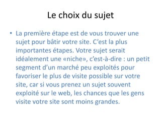Le choix du sujetLa première étape est de vous trouver une sujet pour bâtir votre site. C’est la plus importantes étapes. Votre sujet serait idéalement une «niche», c’est-à-dire : un petit segment d’un marché peu exploités pour favoriser le plus de visite possible sur votre site, car si vous prenez un sujet souvent exploité sur le web, les chances que les gens visite votre site sont moins grandes.