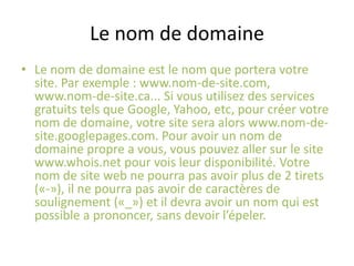 Le nom de domaineLe nom de domaine est le nom que portera votre site. Par exemple : www.nom-de-site.com, www.nom-de-site.ca... Si vous utilisez des services gratuits tels que Google, Yahoo, etc, pour créer votre nom de domaine, votre site sera alors www.nom-de-site.googlepages.com. Pour avoir un nom de domaine propre a vous, vous pouvez aller sur le site www.whois.net pour vois leur disponibilité. Votre nom de site web ne pourra pas avoir plus de 2 tirets («-»), il ne pourra pas avoir de caractères de soulignement («_») et il devra avoir un nom qui est possible a prononcer, sans devoir l’épeler.