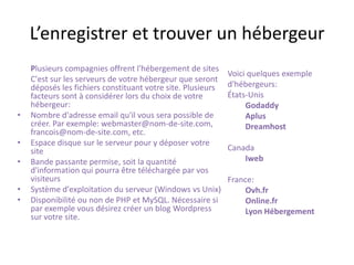 L’enregistrer et trouver un hébergeurPlusieurs compagnies offrent l'hébergement de sites	C'est sur les serveurs de votre hébergeur que seront déposés les fichiers constituant votre site. Plusieurs facteurs sont à considérer lors du choix de votre hébergeur:Nombre d'adresse email qu'il vous sera possible de créer. Par exemple: webmaster@nom-de-site.com, francois@nom-de-site.com, etc. Espace disque sur le serveur pour y déposer votre site Bande passante permise, soit la quantité d'information qui pourra être téléchargée par vos visiteurs Système d'exploitation du serveur (Windows vs Unix) Disponibilité ou non de PHP et MySQL. Nécessaire si par exemple vous désirez créer un blog Wordpress sur votre site. Voici quelques exemple d'hébergeurs:États-Unis GodaddyAplusDreamhost  Canada Iweb  France: Ovh.frOnline.frLyon Hébergement
